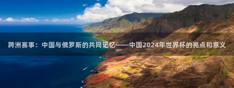 世界杯预选赛亚洲区赛程：跨洲赛事：中国与俄罗斯的共同记忆——中国2024年世界杯的亮点和意义